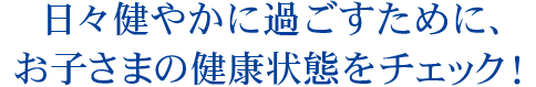 日々健やかに過ごすために、お子様の健康状態をチェック！