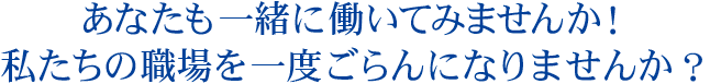 あなたも一緒に働いてみませんか！私たちの職場を一度ごらんになりませんか？